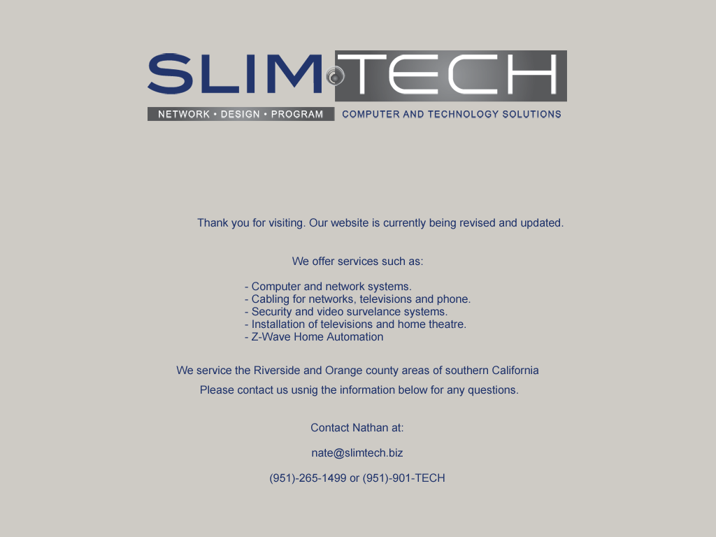 Thank you for visiting Slim Technology. Our website is currently being revised and updated. We offer services such as: 
Computer and network systems, 
Cabling for networks,
Security and video survelance systems, 
Installation of televisions and home theatre, 
Z-Wave Home Automation.
We service the Riverside and Orange county areas of southern California. Please contact us usnig the information below for any questions. 
nate@slimtech.biz , (951)-265-1499 or (951)-951-TECH 